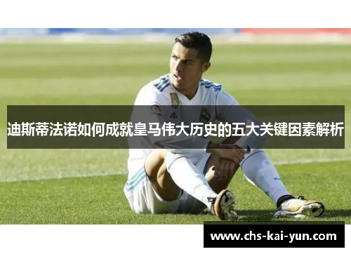 迪斯蒂法诺如何成就皇马伟大历史的五大关键因素解析
