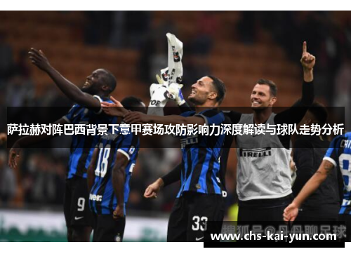 萨拉赫对阵巴西背景下意甲赛场攻防影响力深度解读与球队走势分析