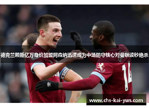 德克兰赖斯亿万身价加盟阿森纳迅速成为中场防守核心对曼联读秒绝杀